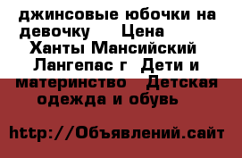  джинсовые юбочки на девочку   › Цена ­ 600 - Ханты-Мансийский, Лангепас г. Дети и материнство » Детская одежда и обувь   